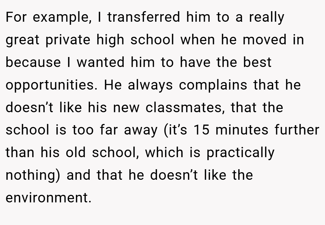 For example, I transferred him to a really great private high school when he moved in because I wanted him to have the best opportunities. He always complains that he doesn’t like his new classmates, that the school is too far away (it’s 15 minutes further than his old school, which is practically nothing) and that he doesn’t like the environment.