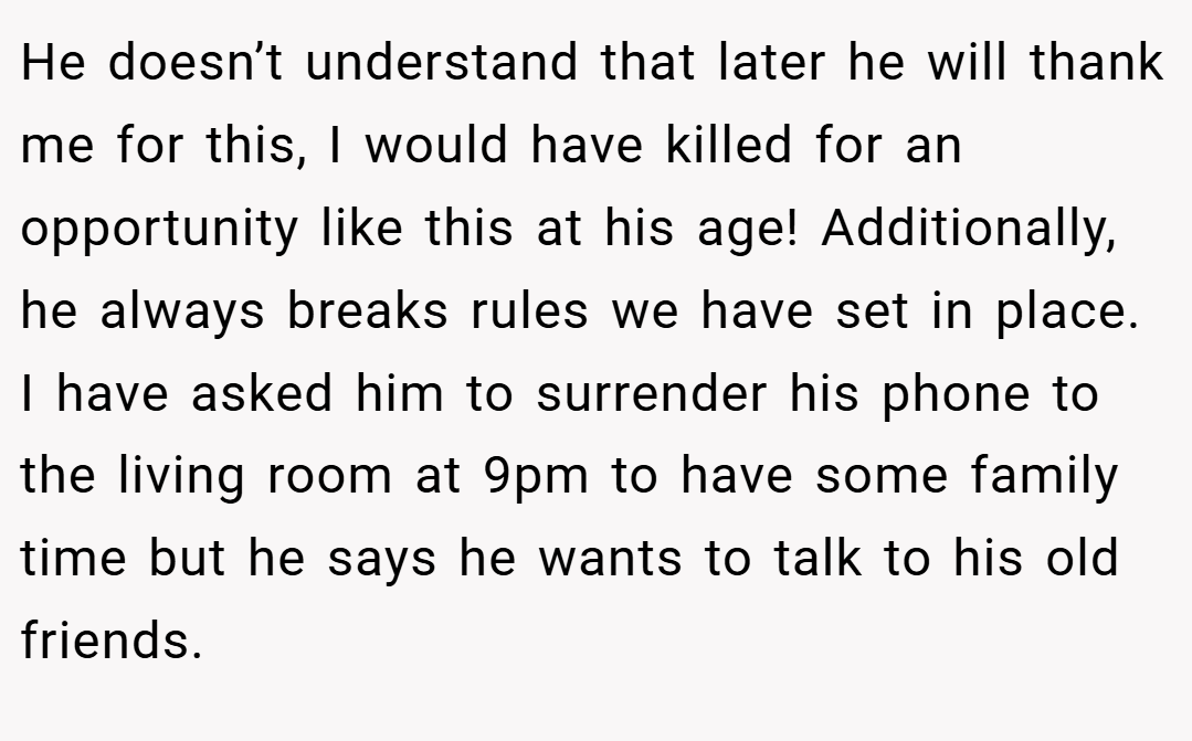 He doesn’t understand that later he will thank me for this, I would have killed for an opportunity like this at his age! Additionally, he always breaks rules we have set in place. I have asked him to surrender his phone to the living room at 9pm to have some family time but he says he wants to talk to his old friends.