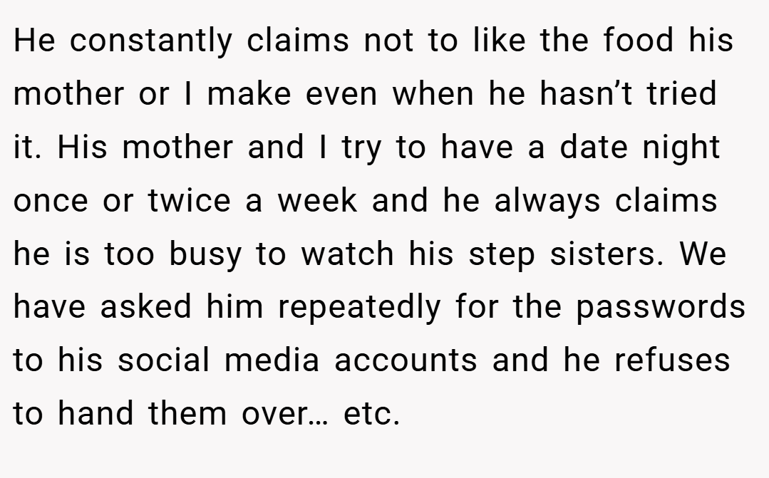 He constantly claims not to like the food his mother or I make even when he hasn’t tried it. His mother and I try to have a date night once or twice a week and he always claims he is too busy to watch his step sisters. We have asked him repeatedly for the passwords to his social media accounts and he refuses to hand them over… etc.