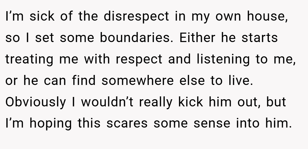 I’m sick of the disrespect in my own house, so I set some boundaries. Either he starts treating me with respect and listening to me, or he can find somewhere else to live. Obviously I wouldn’t really kick him out, but I’m hoping this scares some sense into him.