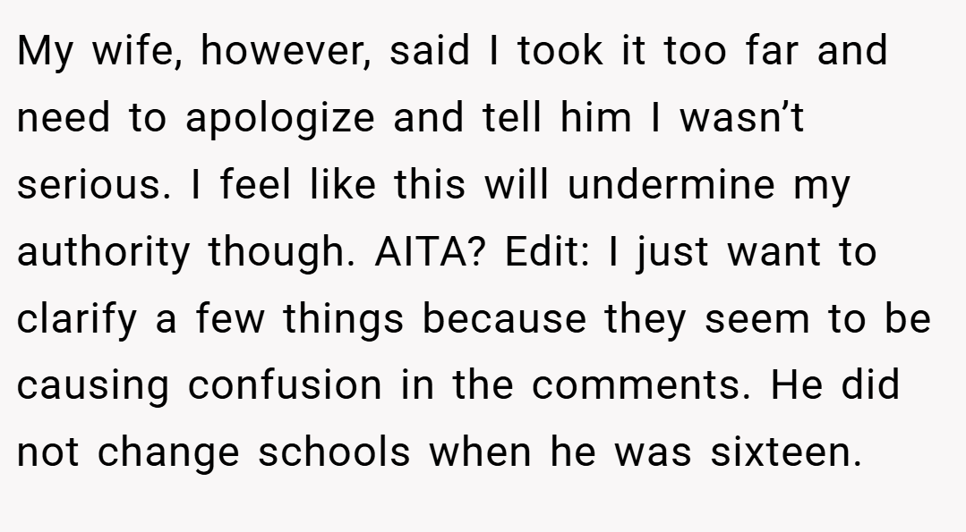 My wife, however, said I took it too far and need to apologize and tell him I wasn’t serious. I feel like this will undermine my authority though. AITA? Edit: I just want to clarify a few things because they seem to be causing confusion in the comments. He did not change schools when he was sixteen.