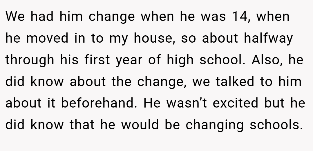 We had him change when he was 14, when he moved in to my house, so about halfway through his first year of high school. Also, he did know about the change, we talked to him about it beforehand. He wasn’t excited but he did know that he would be changing schools.
