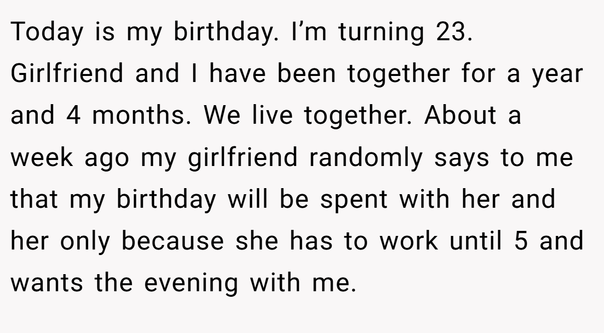 Today is my birthday. I’m turning 23. Girlfriend and I have been together for a year and 4 months. We live together. About a week ago my girlfriend randomly says to me that my birthday will be spent with her and her only because she has to work until 5 and wants the evening with me.
