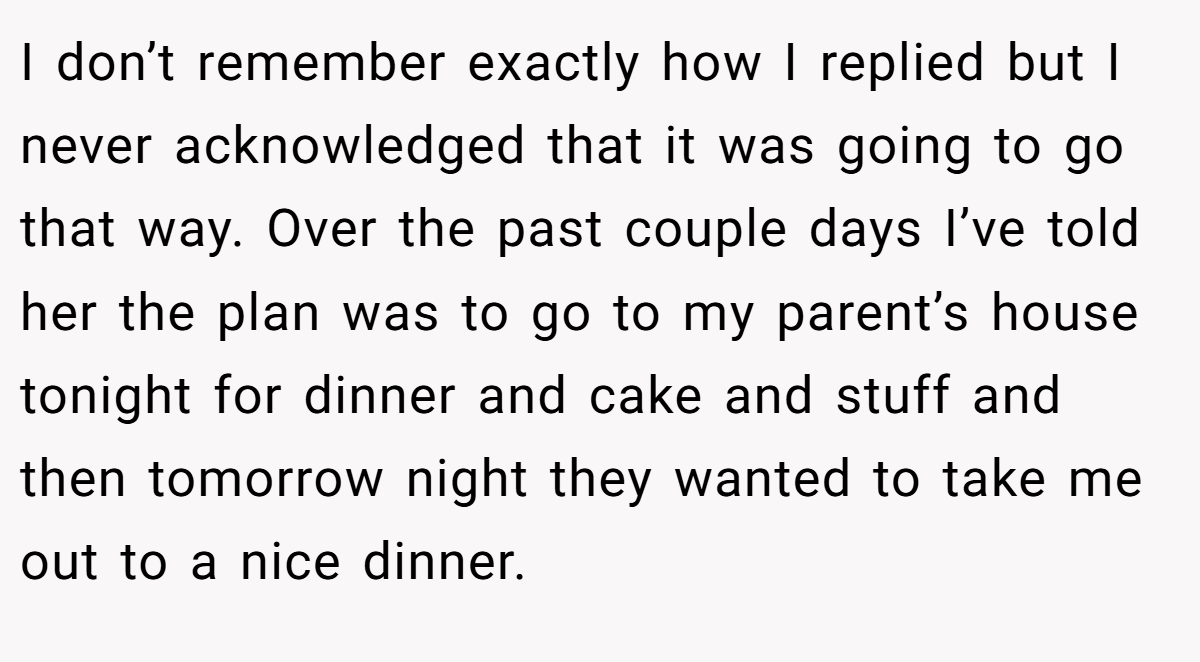 I don’t remember exactly how I replied but I never acknowledged that it was going to go that way. Over the past couple days I’ve told her the plan was to go to my parent’s house tonight for dinner and cake and stuff and then tomorrow night they wanted to take me out to a nice dinner.