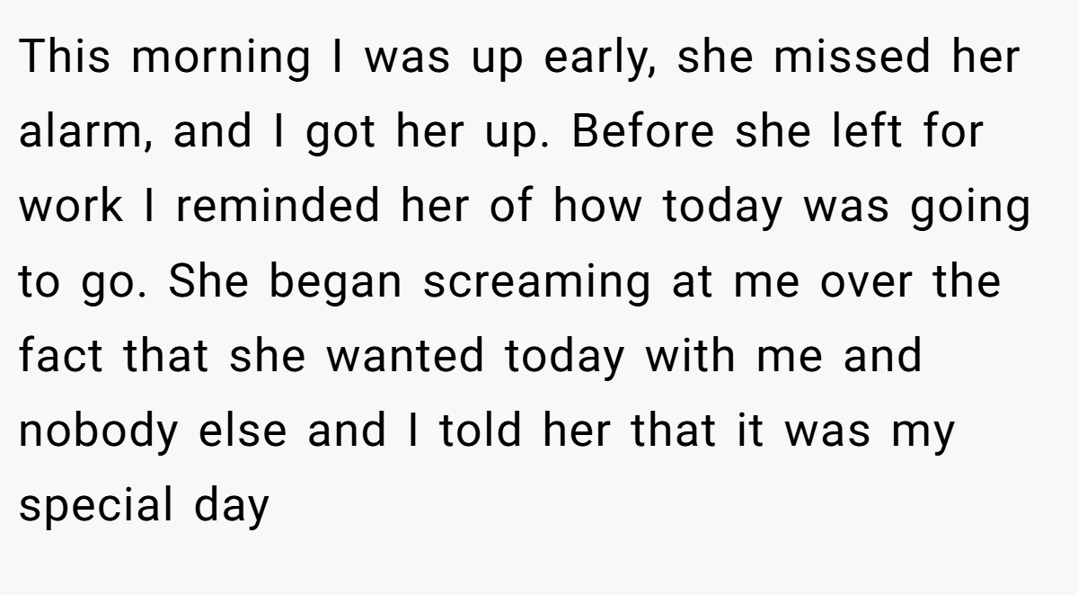 This morning I was up early, she missed her alarm, and I got her up. Before she left for work I reminded her of how today was going to go. She began screaming at me over the fact that she wanted today with me and nobody else and I told her that it was my special day