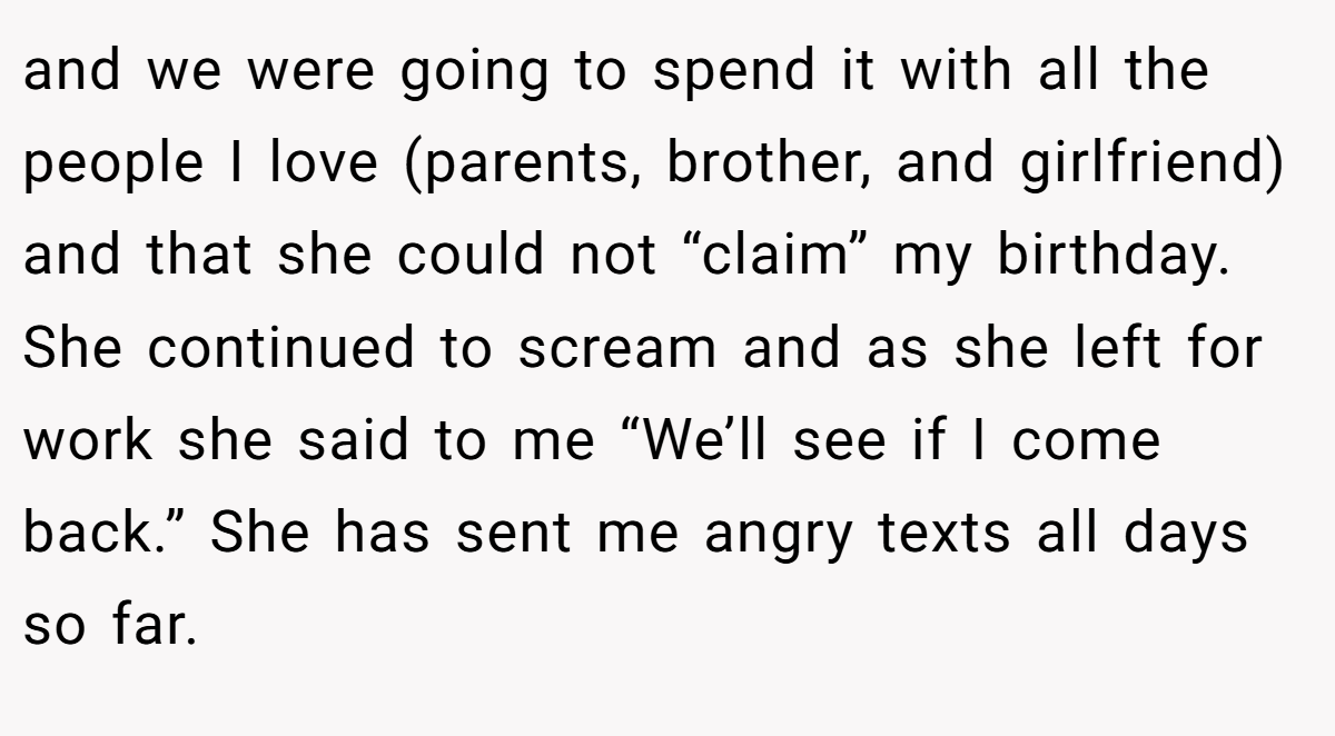 and we were going to spend it with all the people I love (parents, brother, and girlfriend) and that she could not “claim” my birthday. She continued to scream and as she left for work she said to me “We’ll see if I come back.” She has sent me angry texts all days so far.