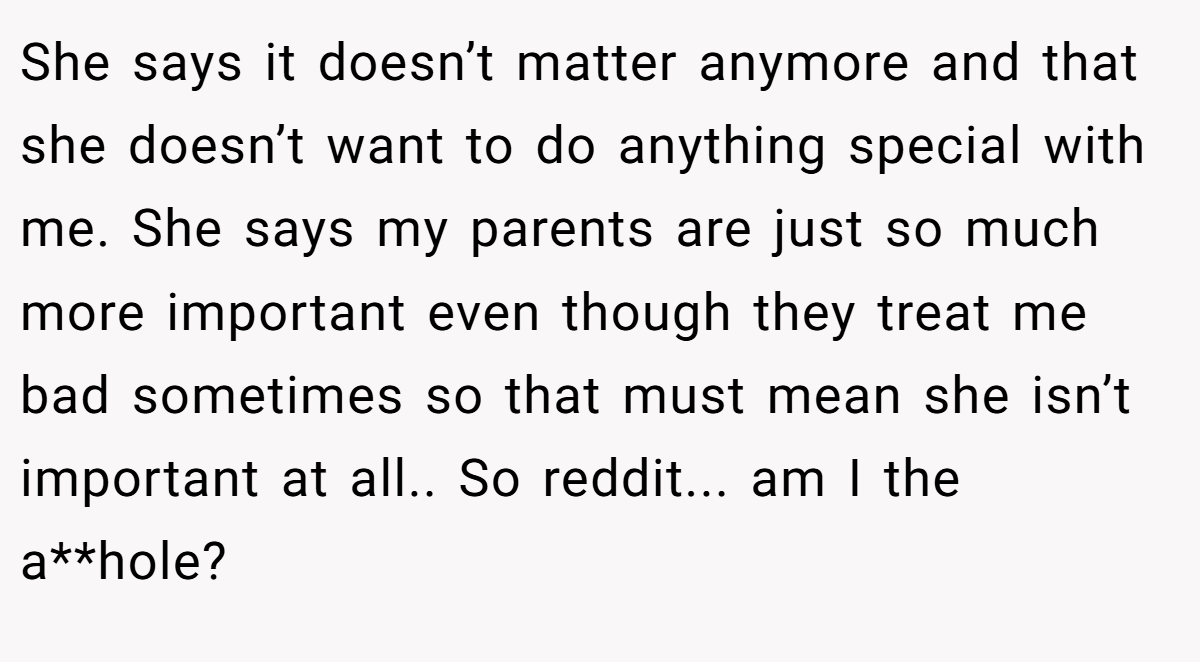She says it doesn’t matter anymore and that she doesn’t want to do anything special with me. She says my parents are just so much more important even though they treat me bad sometimes so that must mean she isn’t important at all.. So reddit... am I the a**hole? 