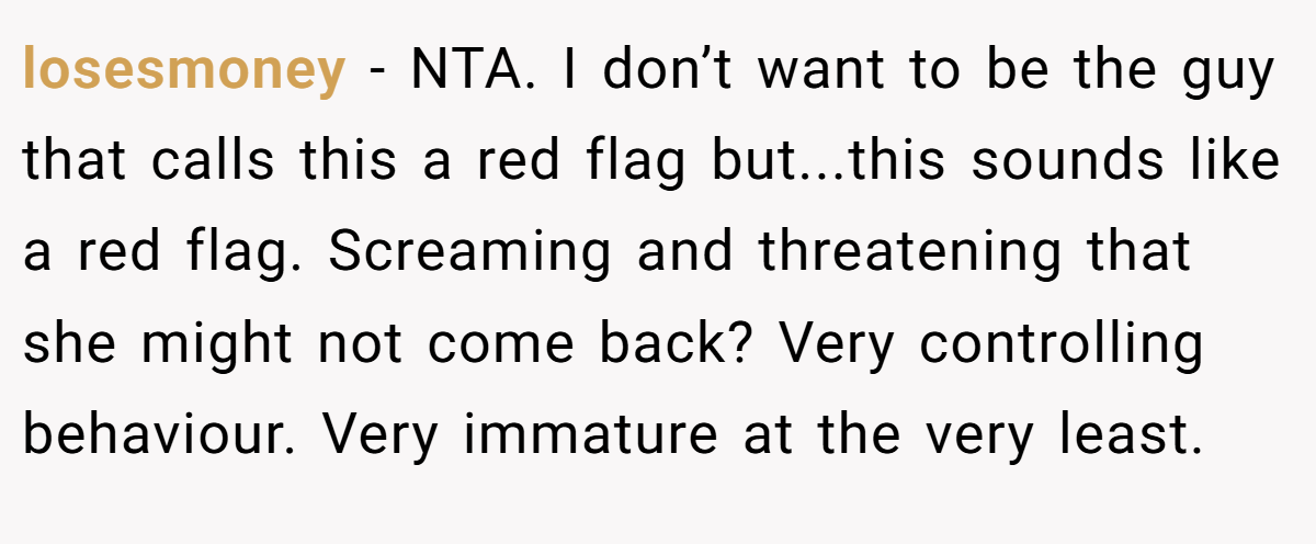 losesmoney − NTA. I don’t want to be the guy that calls this a red flag but...this sounds like a red flag. Screaming and threatening that she might not come back? Very controlling behaviour. Very immature at the very least.