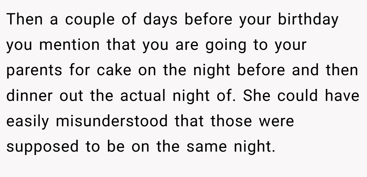 Then a couple of days before your birthday you mention that you are going to your parents for cake on the night before and then dinner out the actual night of. She could have easily misunderstood that those were supposed to be on the same night.