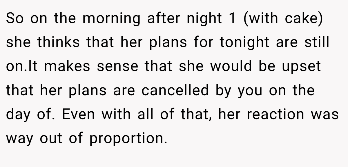 So on the morning after night 1 (with cake) she thinks that her plans for tonight are still on.It makes sense that she would be upset that her plans are cancelled by you on the day of. Even with all of that, her reaction was way out of proportion.