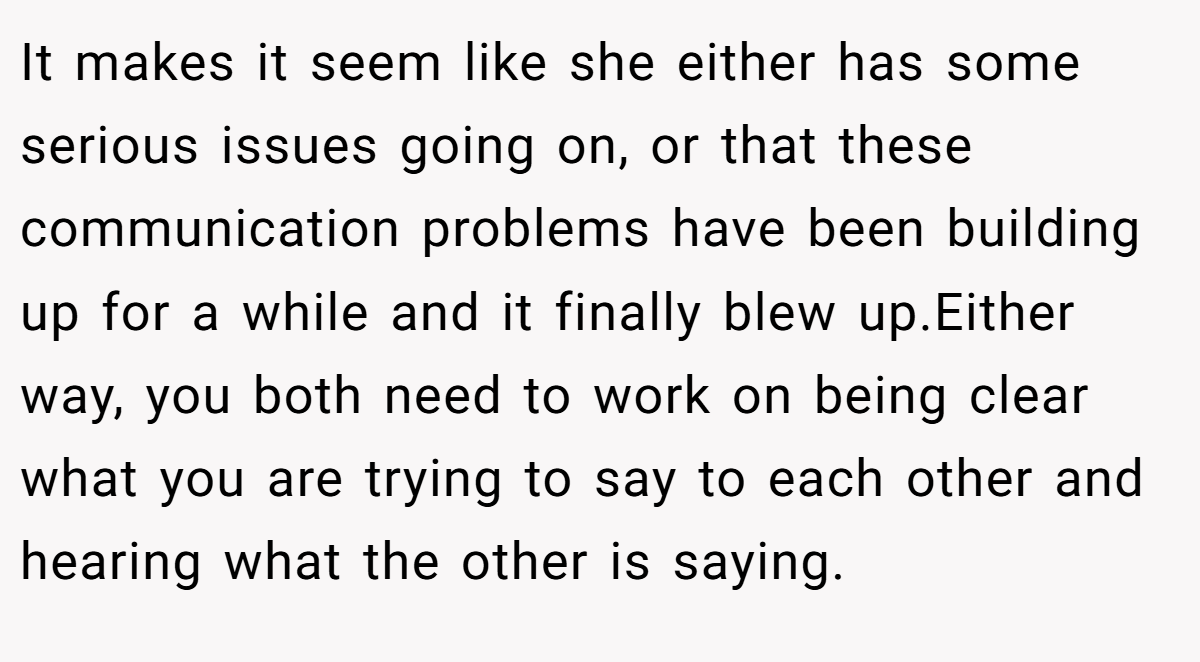 It makes it seem like she either has some serious issues going on, or that these communication problems have been building up for a while and it finally blew up.Either way, you both need to work on being clear what you are trying to say to each other and hearing what the other is saying.