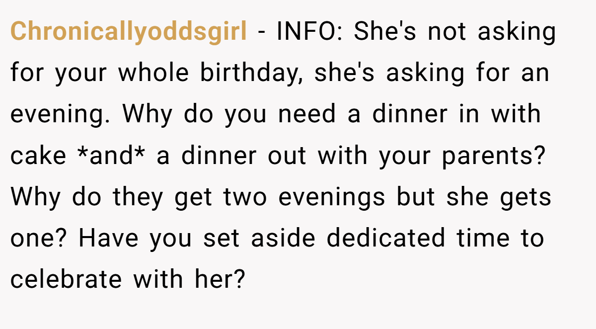Chronicallyoddsgirl − INFO: She's not asking for your whole birthday, she's asking for an evening. Why do you need a dinner in with cake *and* a dinner out with your parents? Why do they get two evenings but she gets one? Have you set aside dedicated time to celebrate with her?