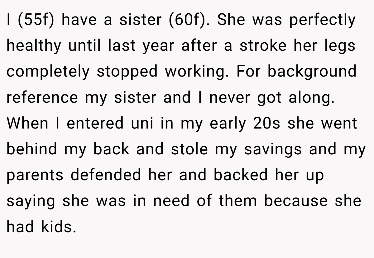 I (55f) have a sister (60f). She was perfectly healthy until last year after a stroke her legs completely stopped working. For background reference my sister and I never got along. When I entered uni in my early 20s she went behind my back and stole my savings and my parents defended her and backed her up saying she was in need of them because she had kids.