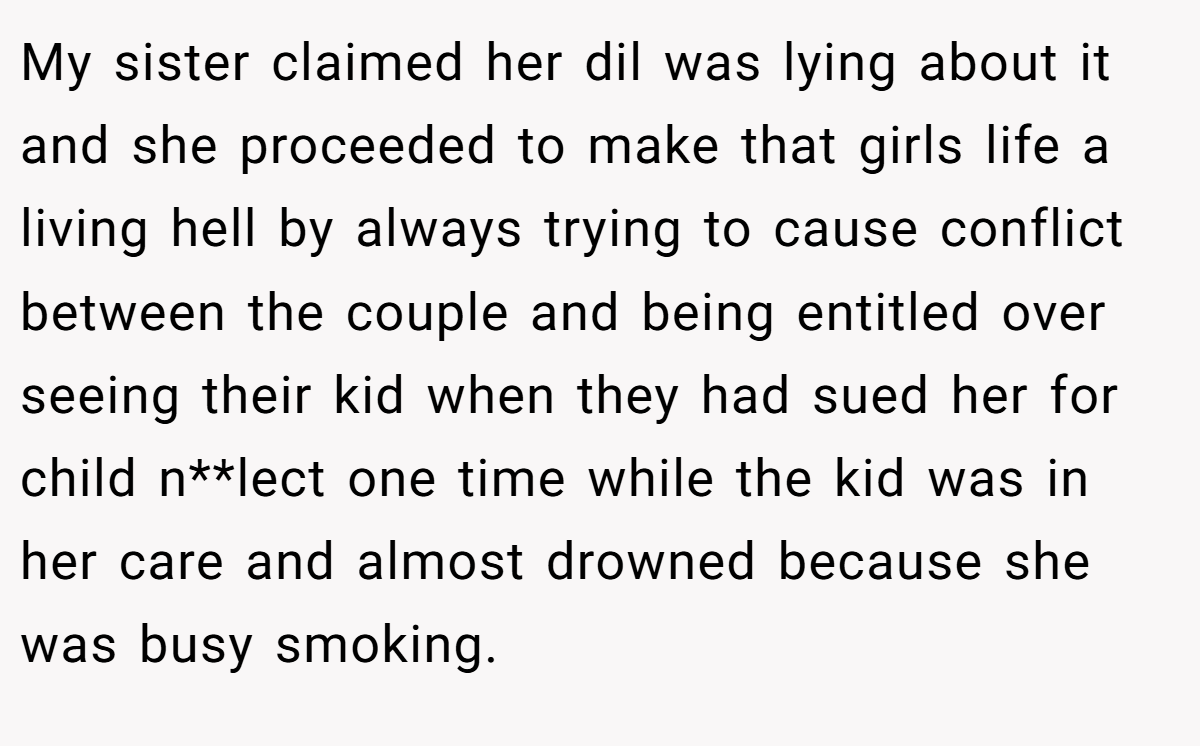 My sister claimed her dil was lying about it and she proceeded to make that girls life a living hell by always trying to cause conflict between the couple and being entitled over seeing their kid when they had sued her for child n**lect one time while the kid was in her care and almost drowned because she was busy smoking.