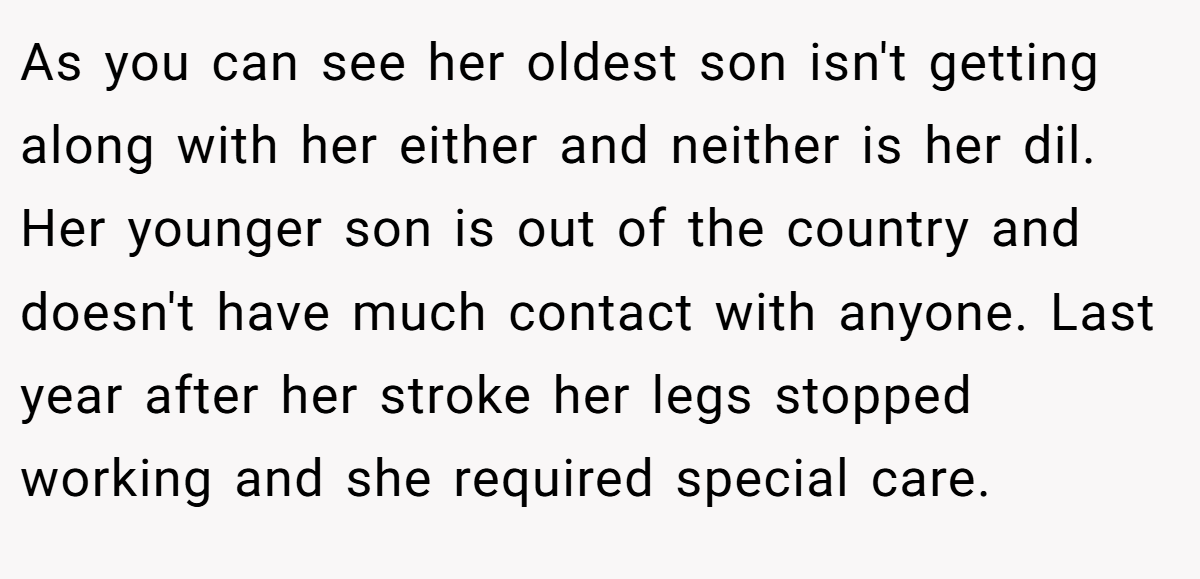 As you can see her oldest son isn't getting along with her either and neither is her dil. Her younger son is out of the country and doesn't have much contact with anyone. Last year after her stroke her legs stopped working and she required special care.