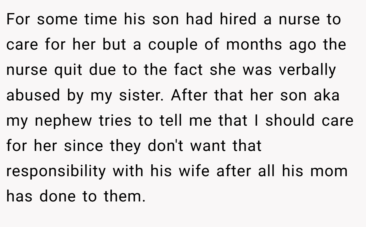 For some time his son had hired a nurse to care for her but a couple of months ago the nurse quit due to the fact she was verbally abused by my sister. After that her son aka my nephew tries to tell me that I should care for her since they don't want that responsibility with his wife after all his mom has done to them.