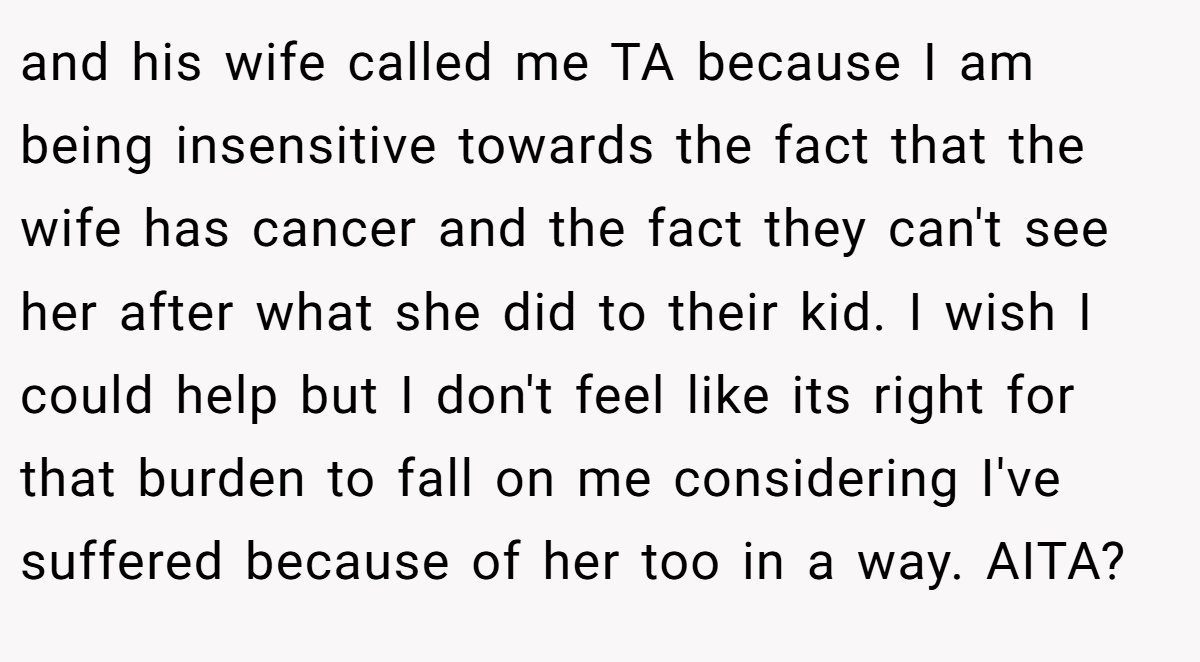 and his wife called me TA because I am being insensitive towards the fact that the wife has cancer and the fact they can't see her after what she did to their kid. I wish I could help but I don't feel like its right for that burden to fall on me considering I've suffered because of her too in a way. AITA?