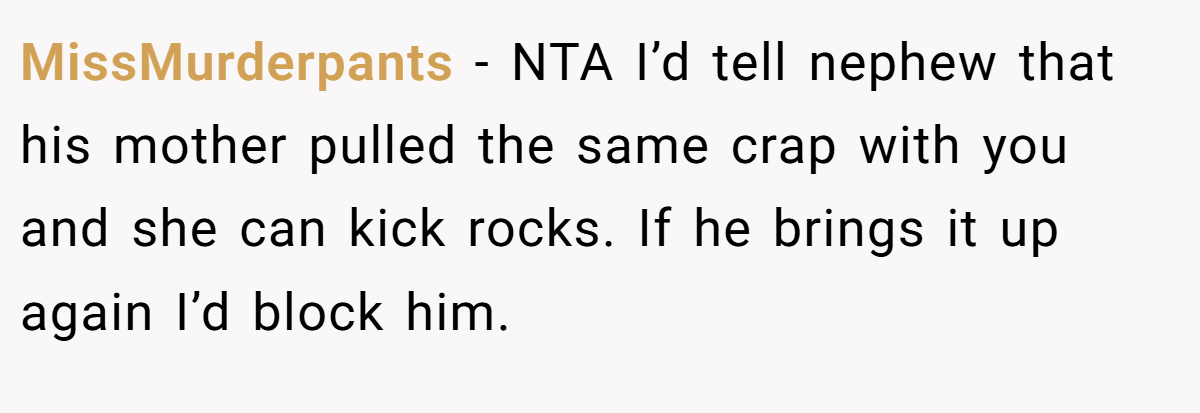 MissMurderpants − NTA I’d tell nephew that his mother pulled the same crap with you and she can kick rocks. If he brings it up again I’d block him.