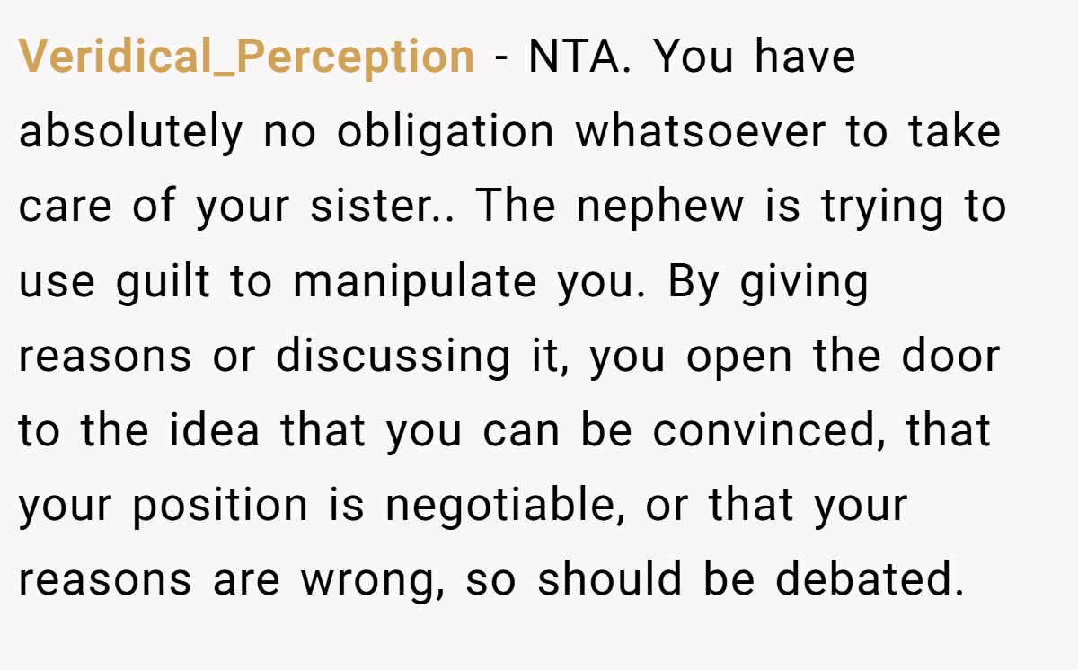 Veridical_Perception − NTA. You have absolutely no obligation whatsoever to take care of your sister.. The nephew is trying to use guilt to manipulate you. By giving reasons or discussing it, you open the door to the idea that you can be convinced, that your position is negotiable, or that your reasons are wrong, so should be debated.