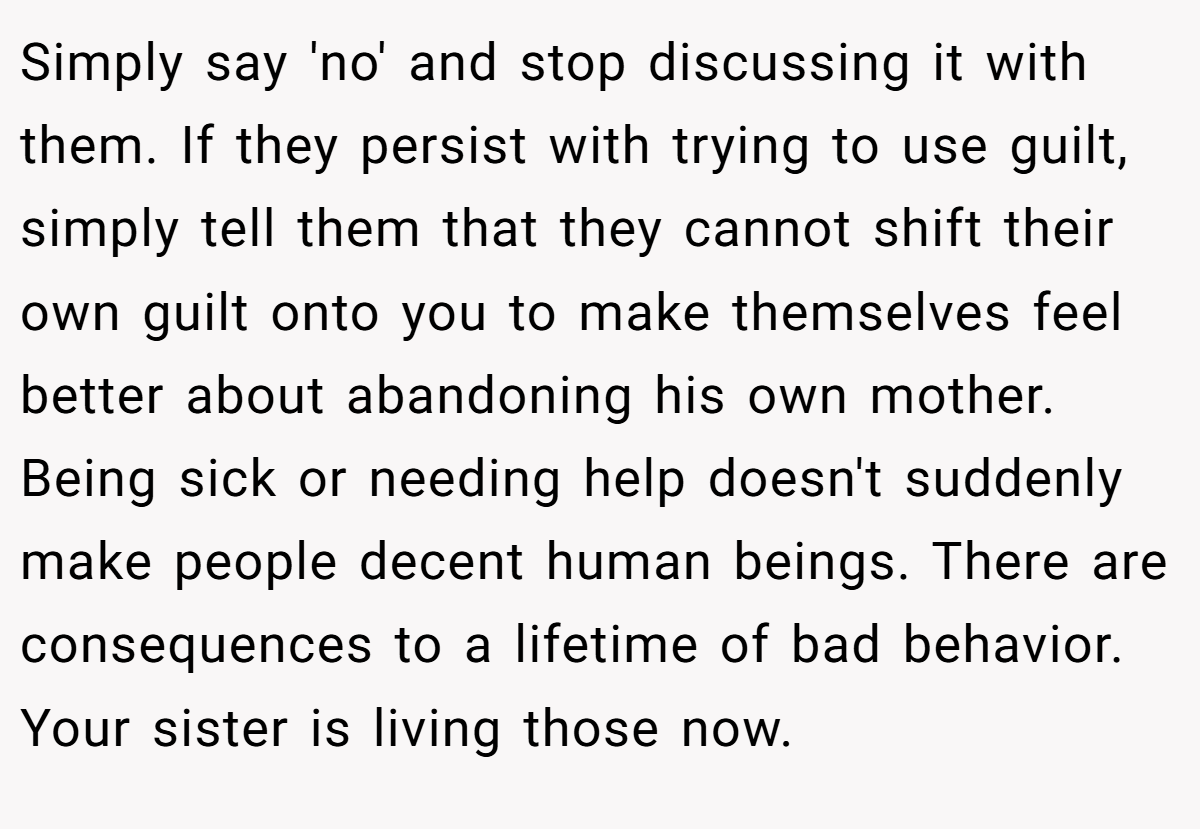 Simply say 'no' and stop discussing it with them. If they persist with trying to use guilt, simply tell them that they cannot shift their own guilt onto you to make themselves feel better about abandoning his own mother. Being sick or needing help doesn't suddenly make people decent human beings. There are consequences to a lifetime of bad behavior. Your sister is living those now.