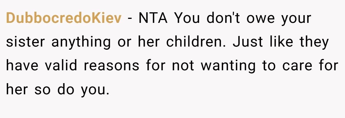 DubbocredoKiev − NTA You don't owe your sister anything or her children. Just like they have valid reasons for not wanting to care for her so do you.