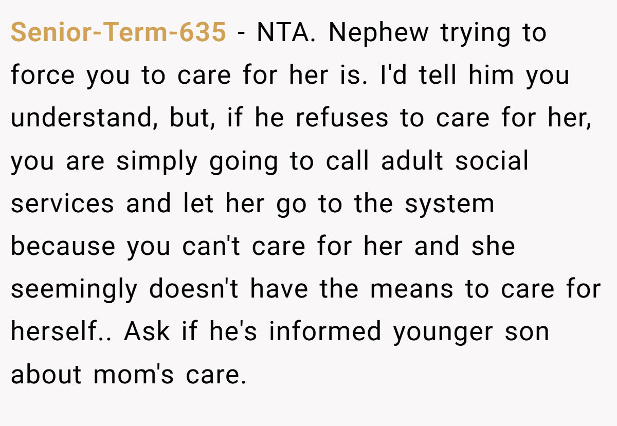 Senior-Term-635 − NTA. Nephew trying to force you to care for her is. I'd tell him you understand, but, if he refuses to care for her, you are simply going to call adult social services and let her go to the system because you can't care for her and she seemingly doesn't have the means to care for herself.. Ask if he's informed younger son about mom's care.