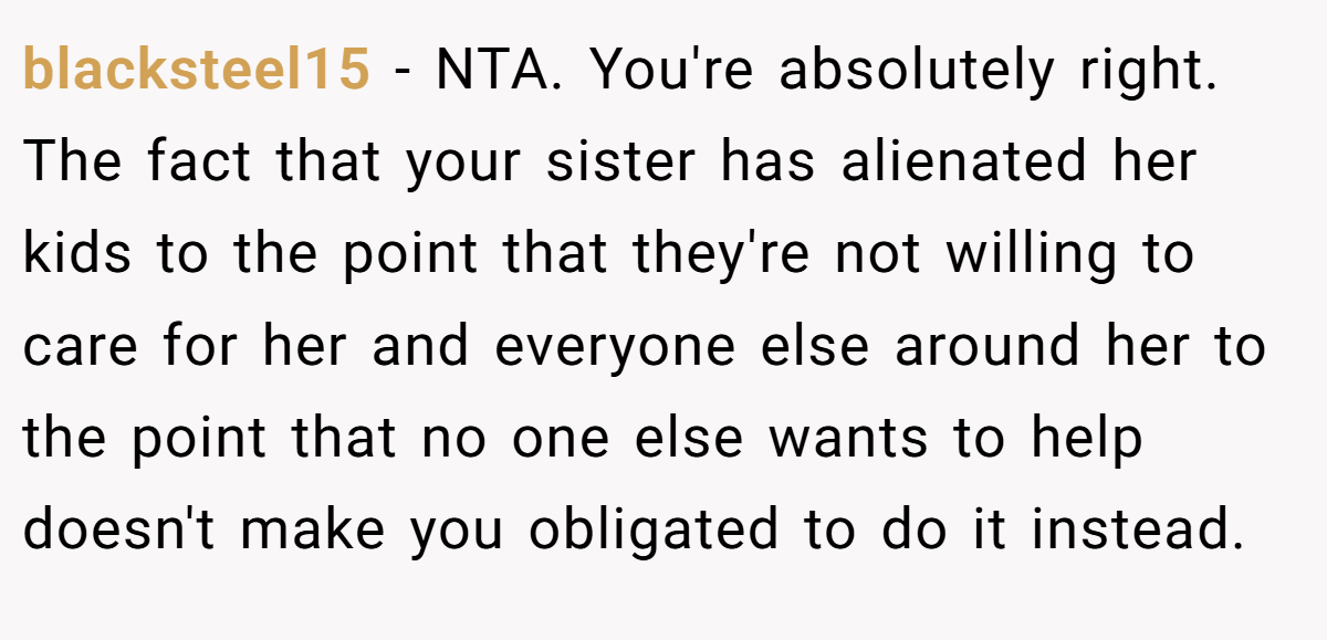 blacksteel15 − NTA. You're absolutely right. The fact that your sister has alienated her kids to the point that they're not willing to care for her and everyone else around her to the point that no one else wants to help doesn't make you obligated to do it instead.
