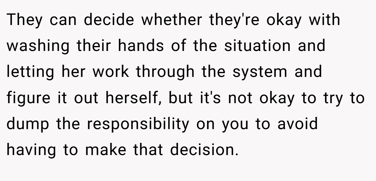 They can decide whether they're okay with washing their hands of the situation and letting her work through the system and figure it out herself, but it's not okay to try to dump the responsibility on you to avoid having to make that decision.