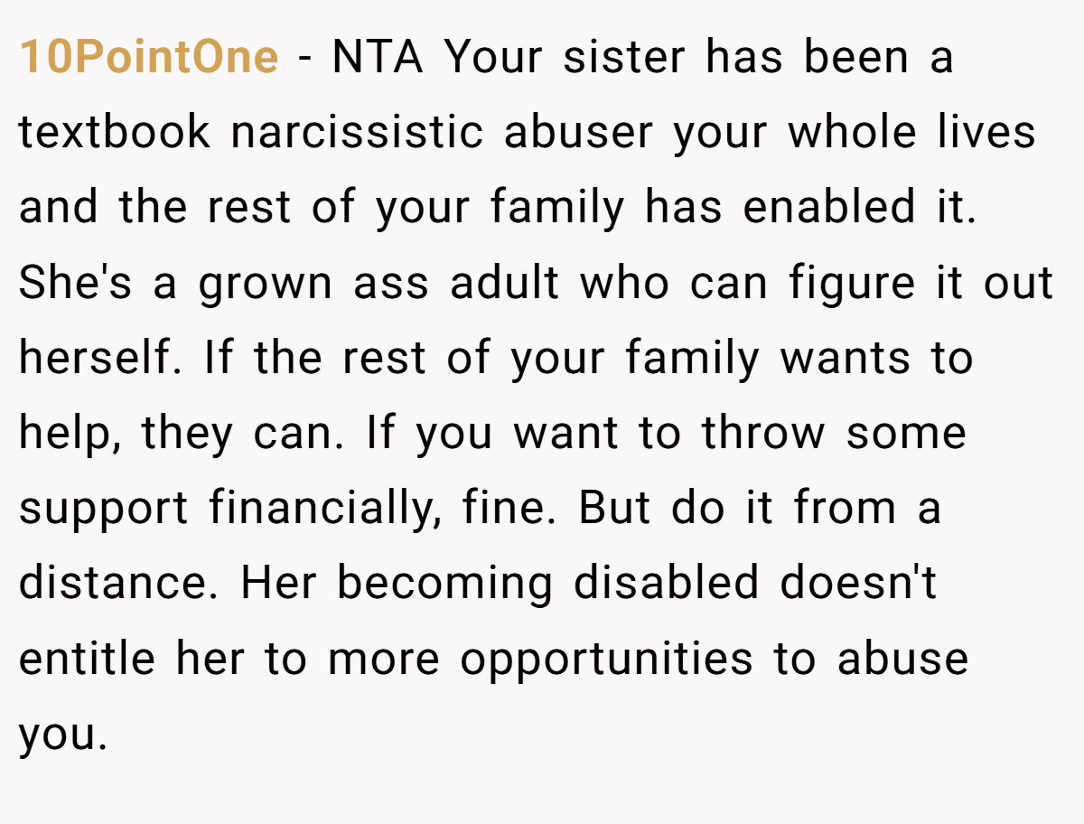 10PointOne − NTA Your sister has been a textbook narcissistic abuser your whole lives and the rest of your family has enabled it. She's a grown ass adult who can figure it out herself. If the rest of your family wants to help, they can. If you want to throw some support financially, fine. But do it from a distance. Her becoming disabled doesn't entitle her to more opportunities to abuse you.