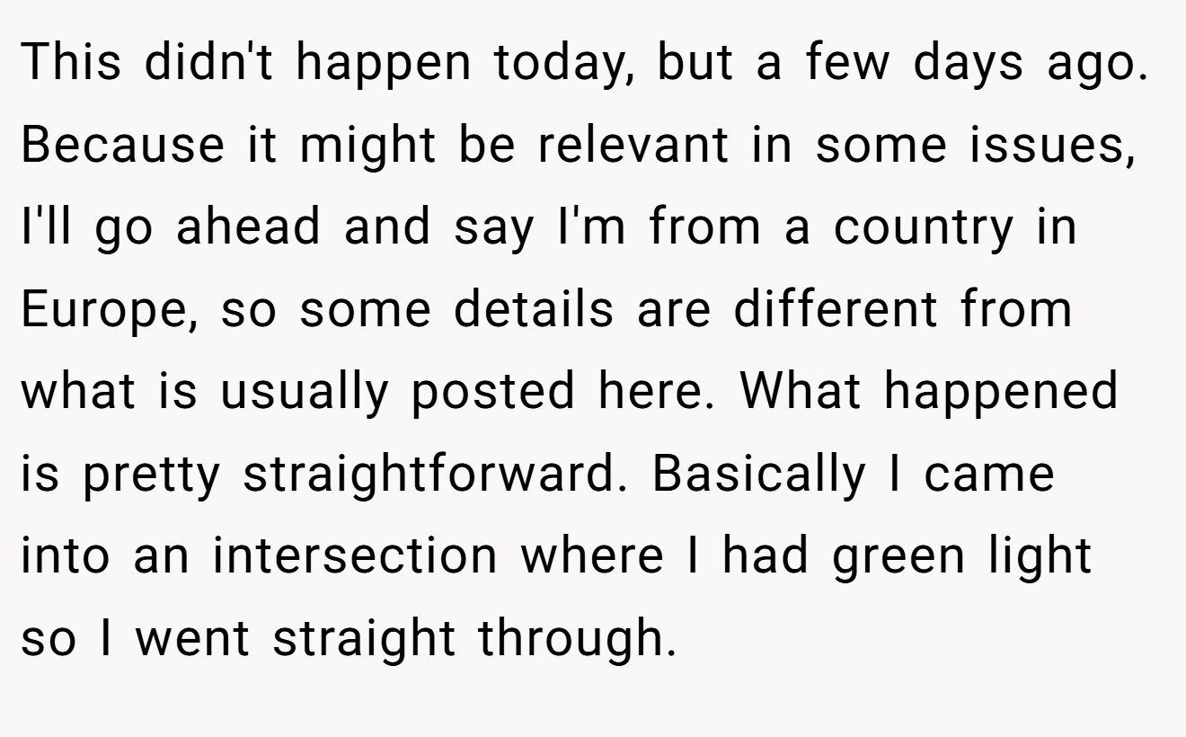 This didn't happen today, but a few days ago. Because it might be relevant in some issues, I'll go ahead and say I'm from a country in Europe, so some details are different from what is usually posted here. What happened is pretty straightforward. Basically I came into an intersection where I had green light so I went straight through.