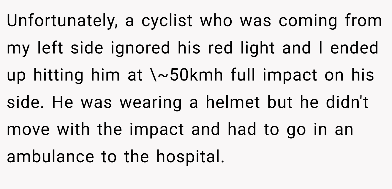 Unfortunately, a cyclist who was coming from my left side ignored his red light and I ended up hitting him at \~50kmh full impact on his side. He was wearing a helmet but he didn't move with the impact and had to go in an ambulance to the hospital.