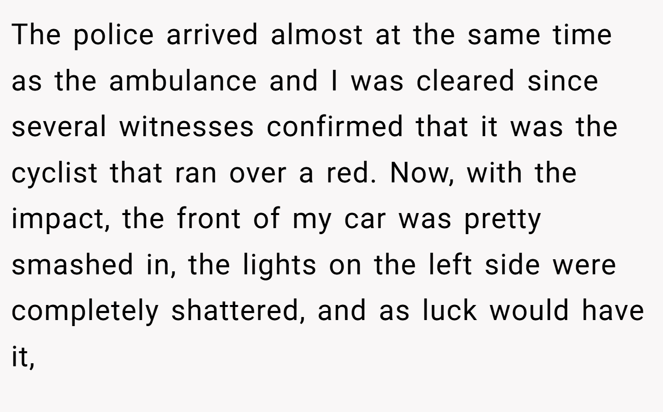 The police arrived almost at the same time as the ambulance and I was cleared since several witnesses confirmed that it was the cyclist that ran over a red. Now, with the impact, the front of my car was pretty smashed in, the lights on the left side were completely shattered, and as luck would have it,
