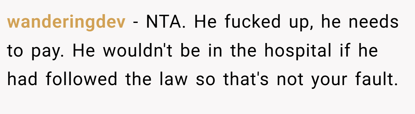 wanderingdev − NTA. He fucked up, he needs to pay. He wouldn't be in the hospital if he had followed the law so that's not your fault.