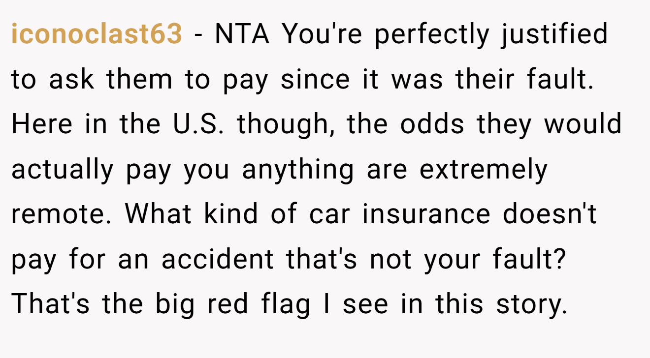 iconoclast63 − NTA You're perfectly justified to ask them to pay since it was their fault. Here in the U.S. though, the odds they would actually pay you anything are extremely remote. What kind of car insurance doesn't pay for an accident that's not your fault? That's the big red flag I see in this story.