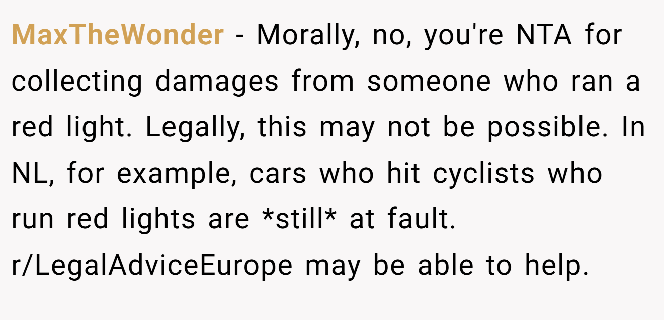 MaxTheWonder − Morally, no, you're NTA for collecting damages from someone who ran a red light. Legally, this may not be possible. In NL, for example, cars who hit cyclists who run red lights are *still* at fault. r/LegalAdviceEurope may be able to help.