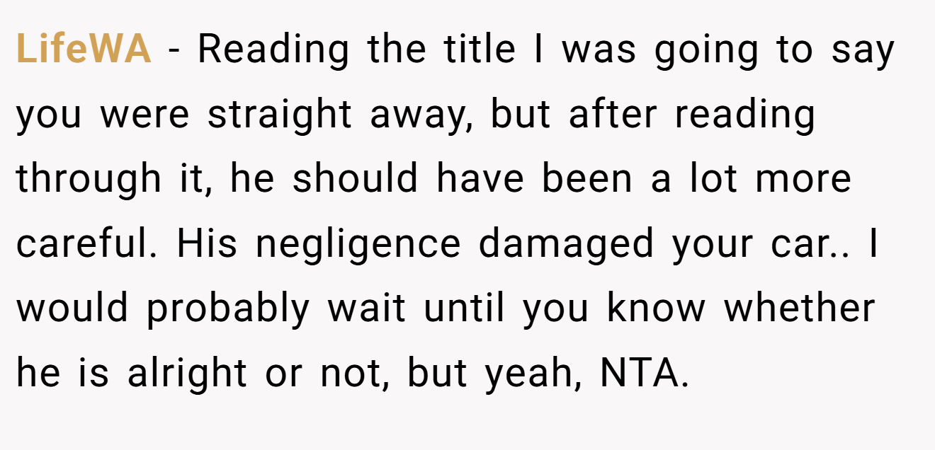LifeWA − Reading the title I was going to say you were straight away, but after reading through it, he should have been a lot more careful. His negligence damaged your car.. I would probably wait until you know whether he is alright or not, but yeah, NTA.