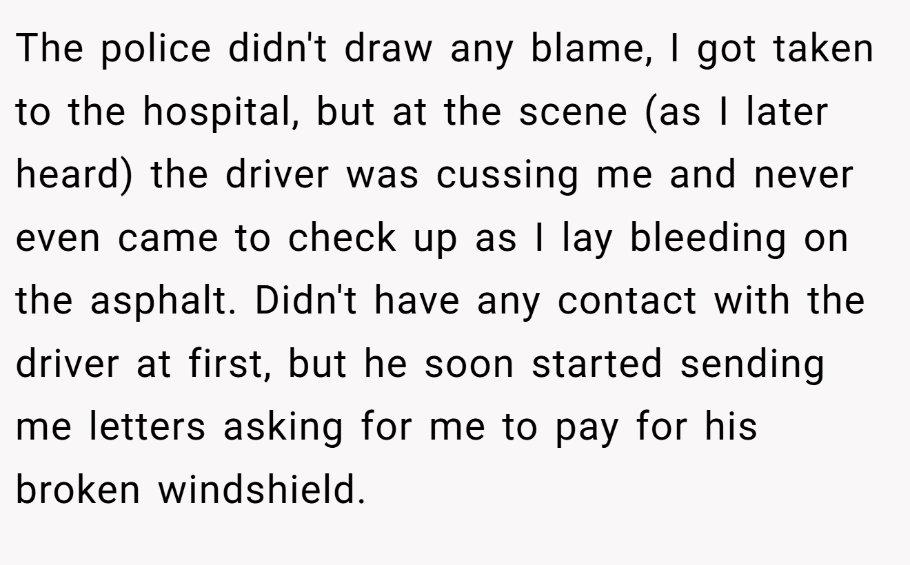 The police didn't draw any blame, I got taken to the hospital, but at the scene (as I later heard) the driver was cussing me and never even came to check up as I lay bleeding on the asphalt. Didn't have any contact with the driver at first, but he soon started sending me letters asking for me to pay for his broken windshield.