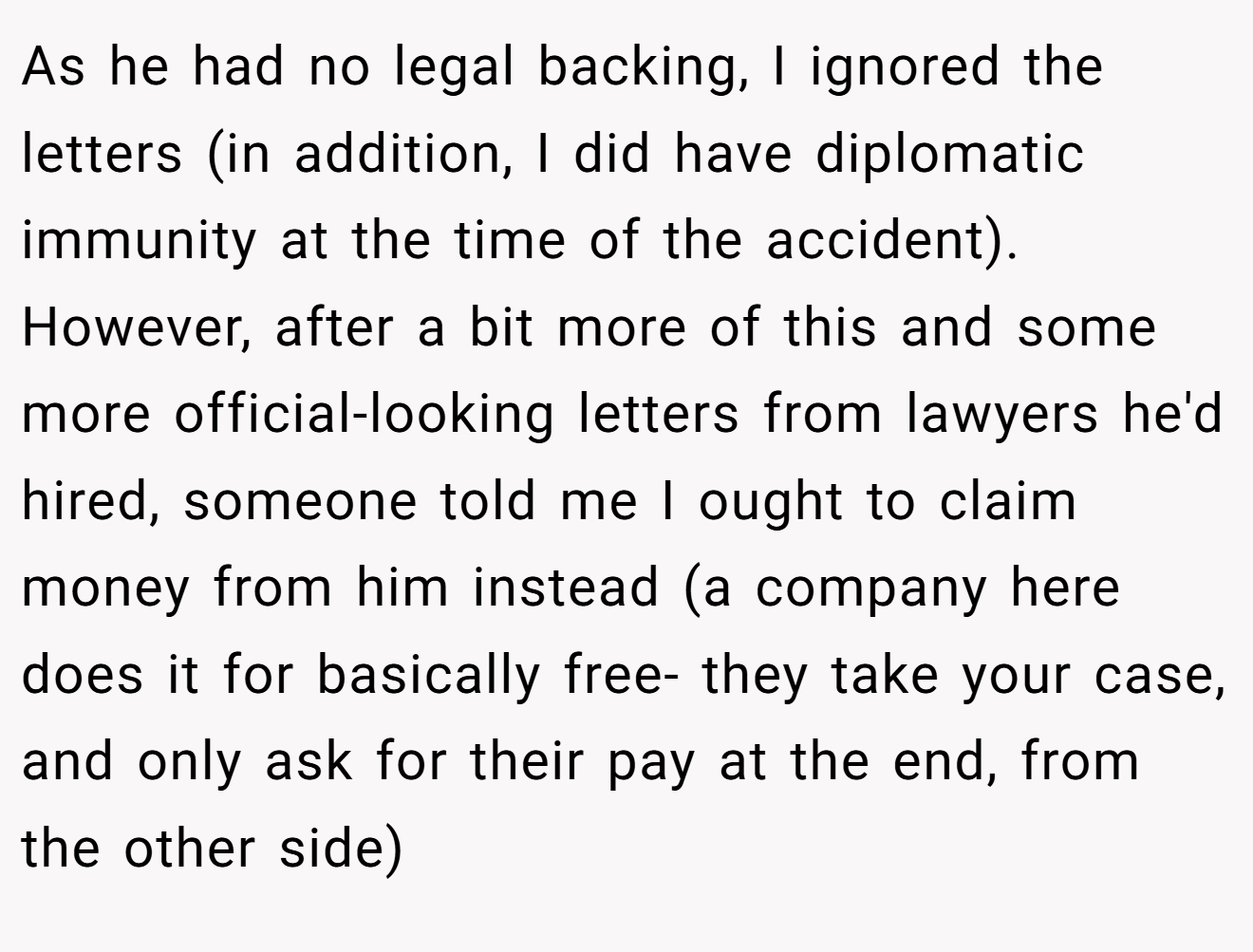 As he had no legal backing, I ignored the letters (in addition, I did have diplomatic immunity at the time of the accident). However, after a bit more of this and some more official-looking letters from lawyers he'd hired, someone told me I ought to claim money from him instead (a company here does it for basically free- they take your case, and only ask for their pay at the end, from the other side)