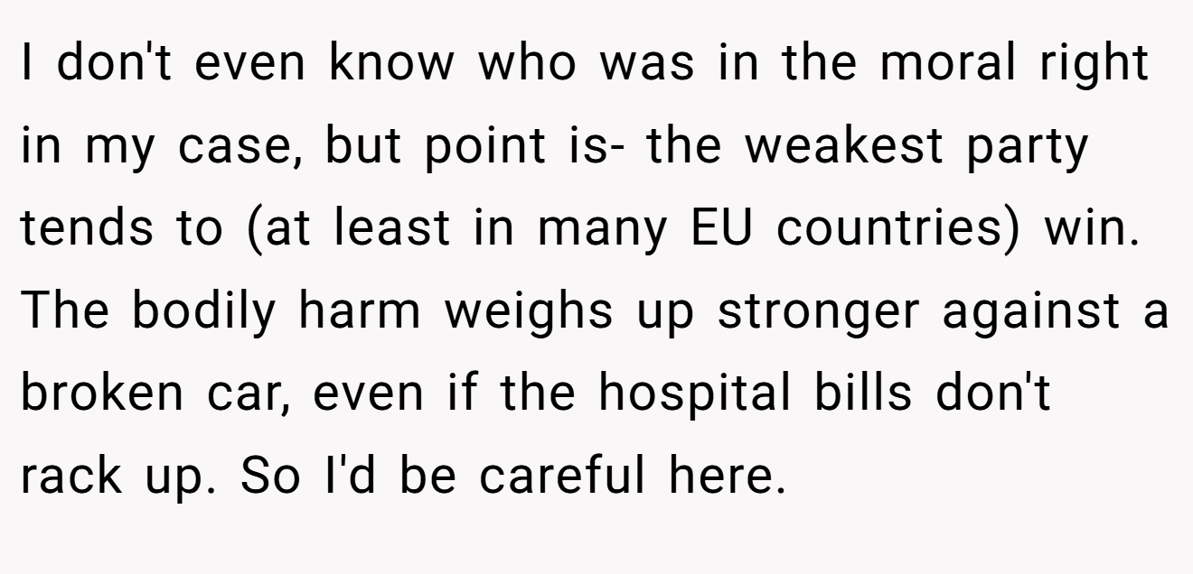 I don't even know who was in the moral right in my case, but point is- the weakest party tends to (at least in many EU countries) win. The bodily harm weighs up stronger against a broken car, even if the hospital bills don't rack up. So I'd be careful here.