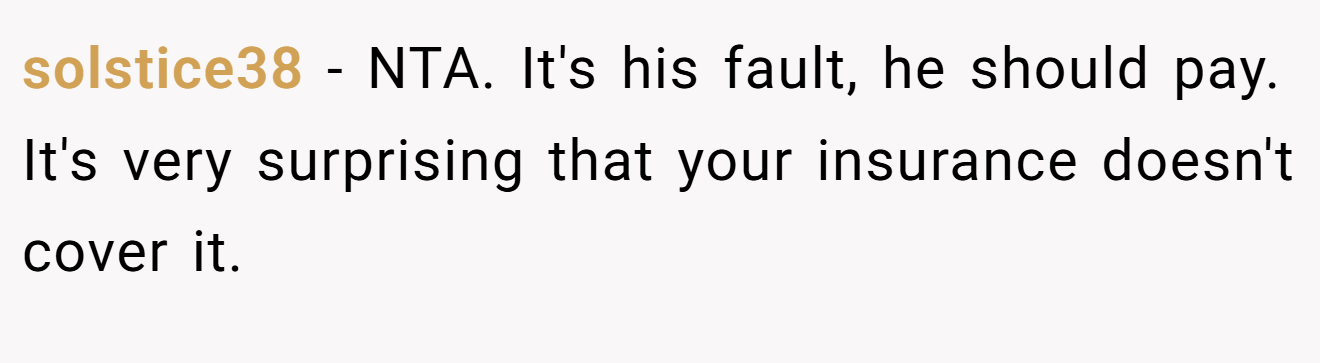 solstice38 − NTA. It's his fault, he should pay. It's very surprising that your insurance doesn't cover it.