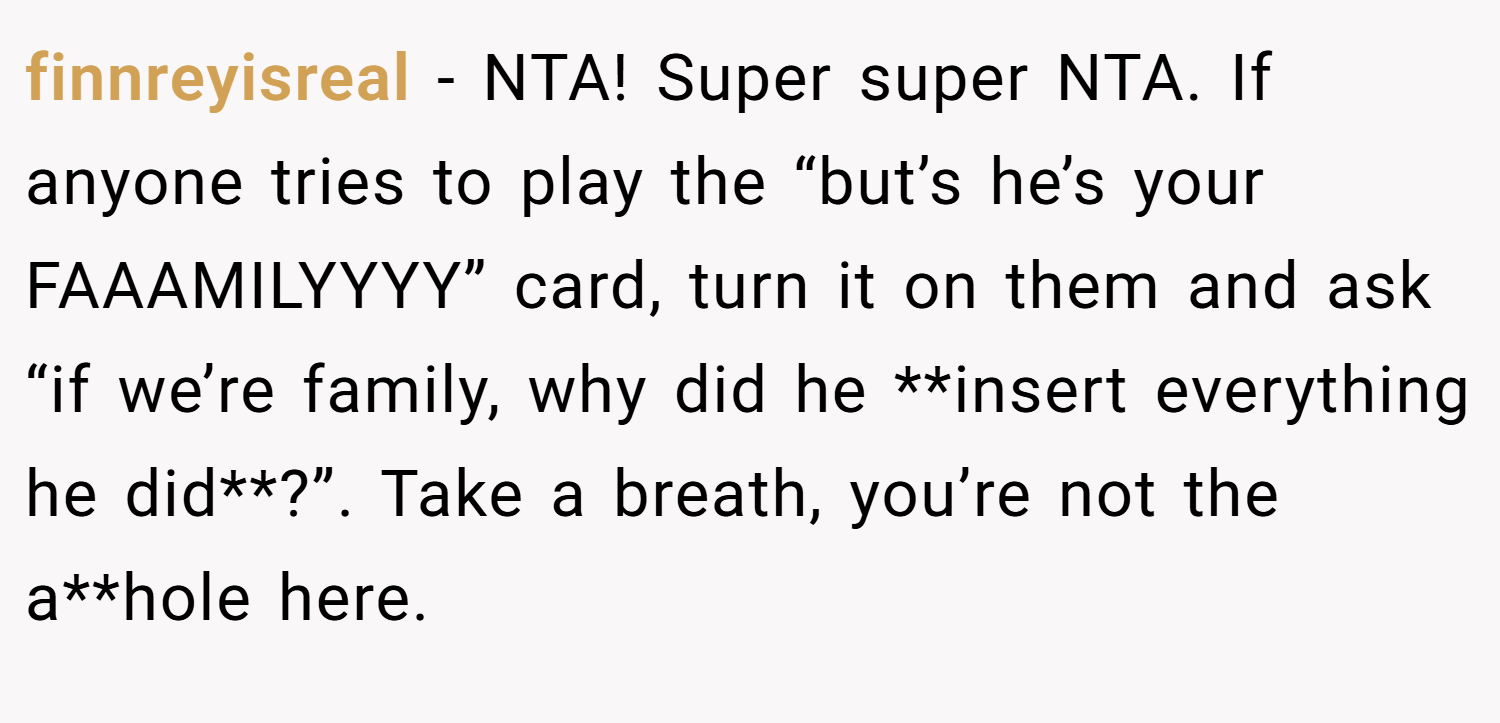 finnreyisreal − NTA! Super super NTA. If anyone tries to play the “but’s he’s your FAAAMILYYYY” card, turn it on them and ask “if we’re family, why did he **insert everything he did**?”. Take a breath, you’re not the a**hole here.