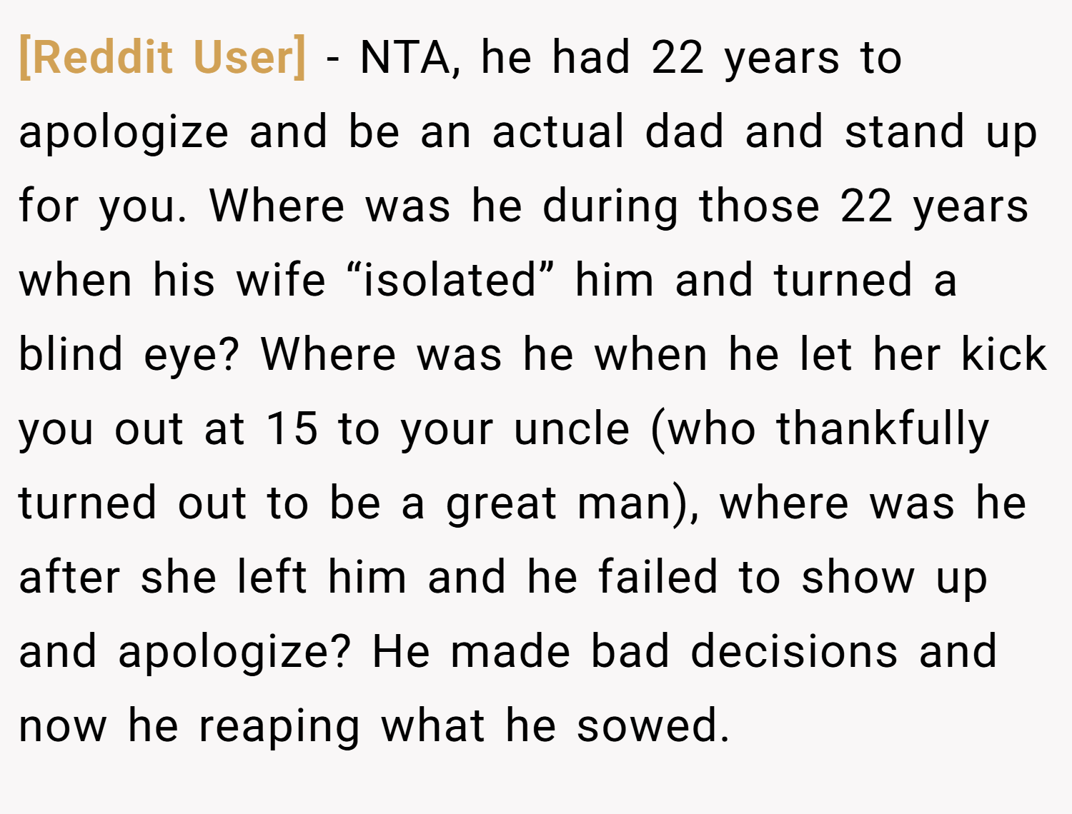 [Reddit User] − NTA, he had 22 years to apologize and be an actual dad and stand up for you. Where was he during those 22 years when his wife “isolated” him and turned a blind eye? Where was he when he let her kick you out at 15 to your uncle (who thankfully turned out to be a great man), where was he after she left him and he failed to show up and apologize? He made bad decisions and now he reaping what he sowed.