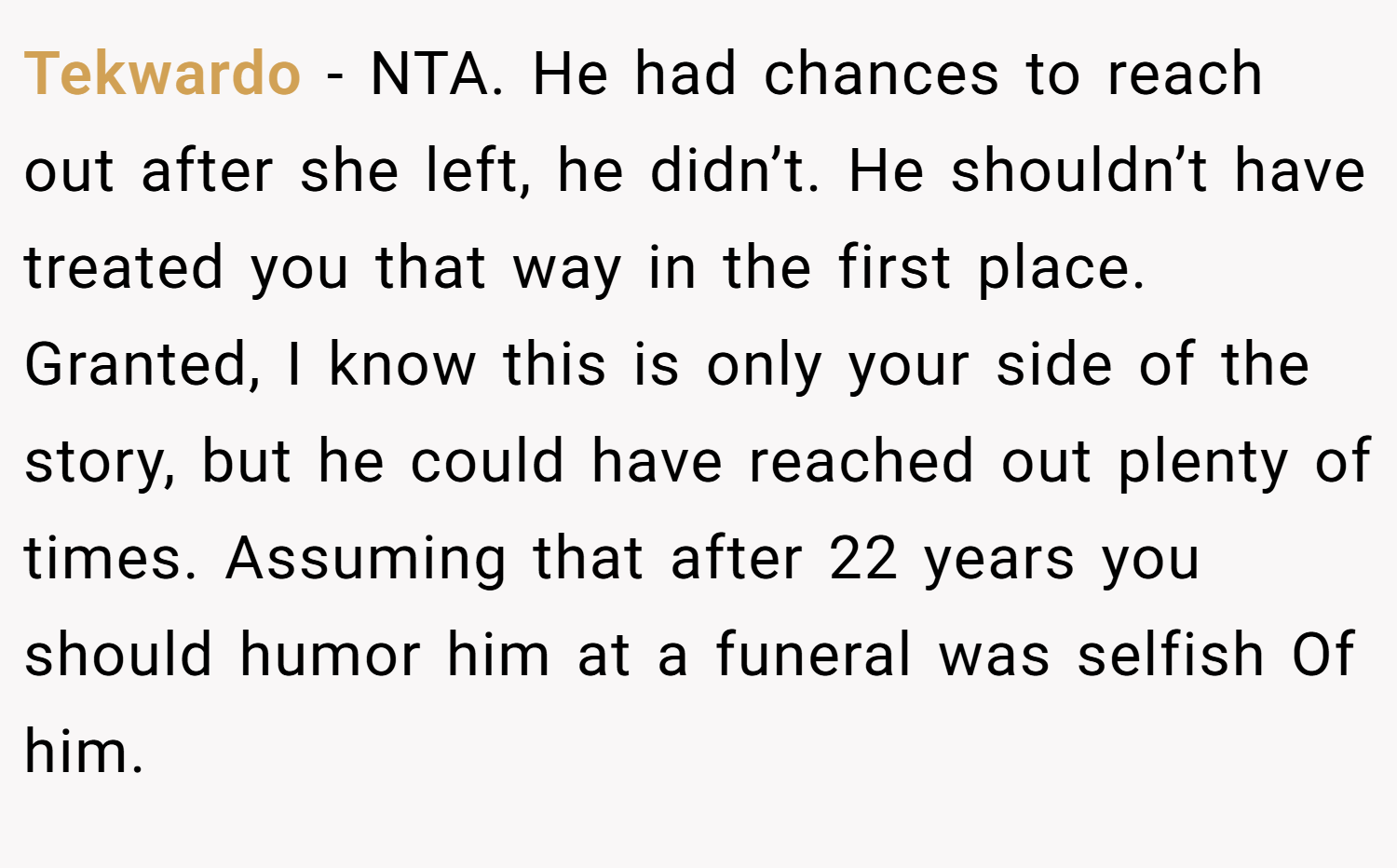 Tekwardo − NTA. He had chances to reach out after she left, he didn’t. He shouldn’t have treated you that way in the first place. Granted, I know this is only your side of the story, but he could have reached out plenty of times. Assuming that after 22 years you should humor him at a funeral was selfish Of him.