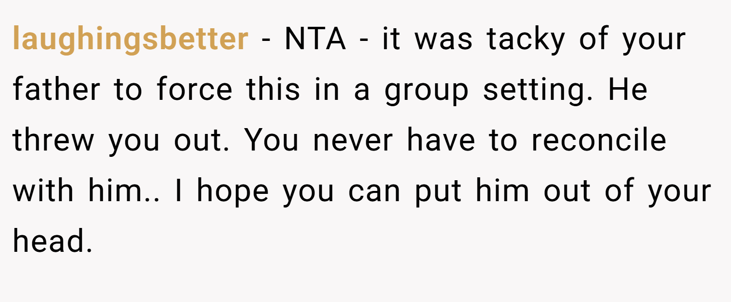 laughingsbetter − NTA - it was tacky of your father to force this in a group setting. He threw you out. You never have to reconcile with him.. I hope you can put him out of your head.