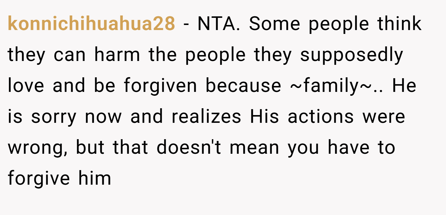 konnichihuahua28 − NTA. Some people think they can harm the people they supposedly love and be forgiven because ~family~.. He is sorry now and realizes His actions were wrong, but that doesn't mean you have to forgive him
