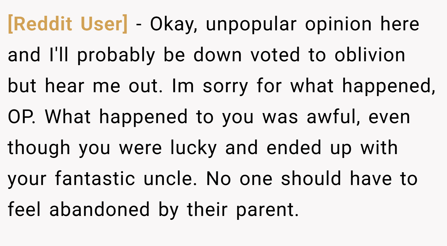 [Reddit User] − Okay, unpopular opinion here and I'll probably be down voted to oblivion but hear me out. Im sorry for what happened, OP. What happened to you was awful, even though you were lucky and ended up with your fantastic uncle. No one should have to feel abandoned by their parent.