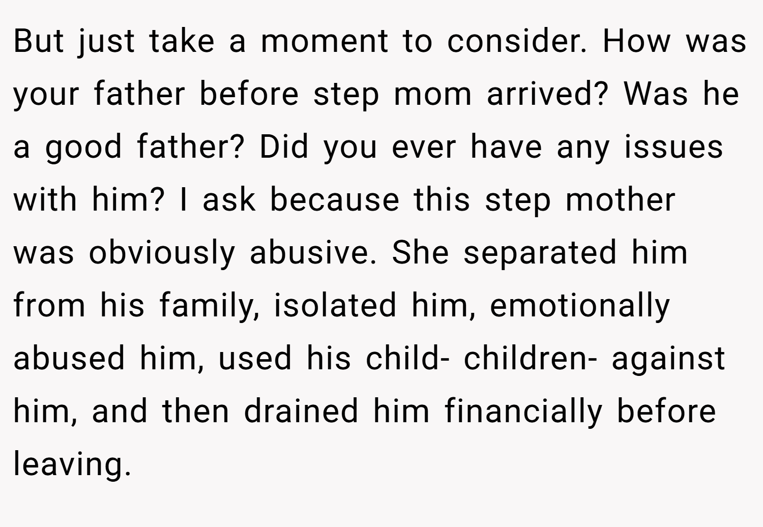 But just take a moment to consider. How was your father before step mom arrived? Was he a good father? Did you ever have any issues with him? I ask because this step mother was obviously abusive. She separated him from his family, isolated him, emotionally abused him, used his child- children- against him, and then drained him financially before leaving.