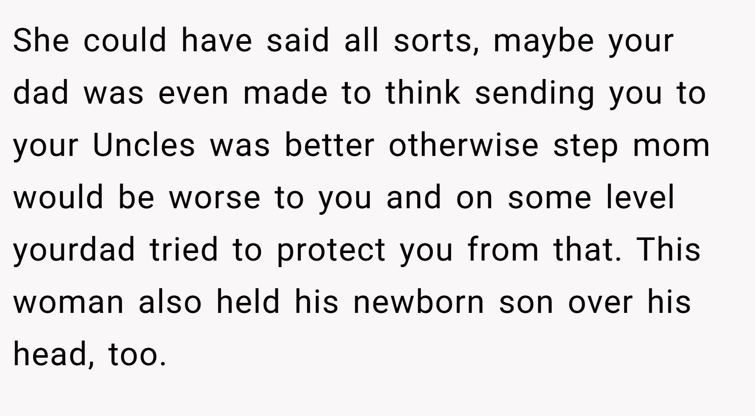 She could have said all sorts, maybe your dad was even made to think sending you to your Uncles was better otherwise step mom would be worse to you and on some level yourdad tried to protect you from that. This woman also held his newborn son over his head, too.