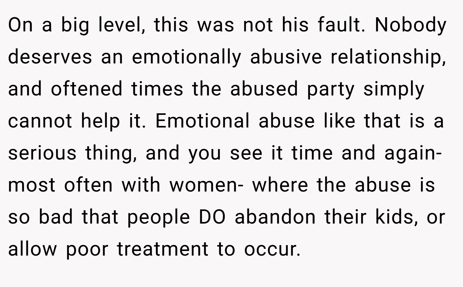 On a big level, this was not his fault. Nobody deserves an emotionally abusive relationship, and oftened times the abused party simply cannot help it. Emotional abuse like that is a serious thing, and you see it time and again- most often with women- where the abuse is so bad that people DO abandon their kids, or allow poor treatment to occur.