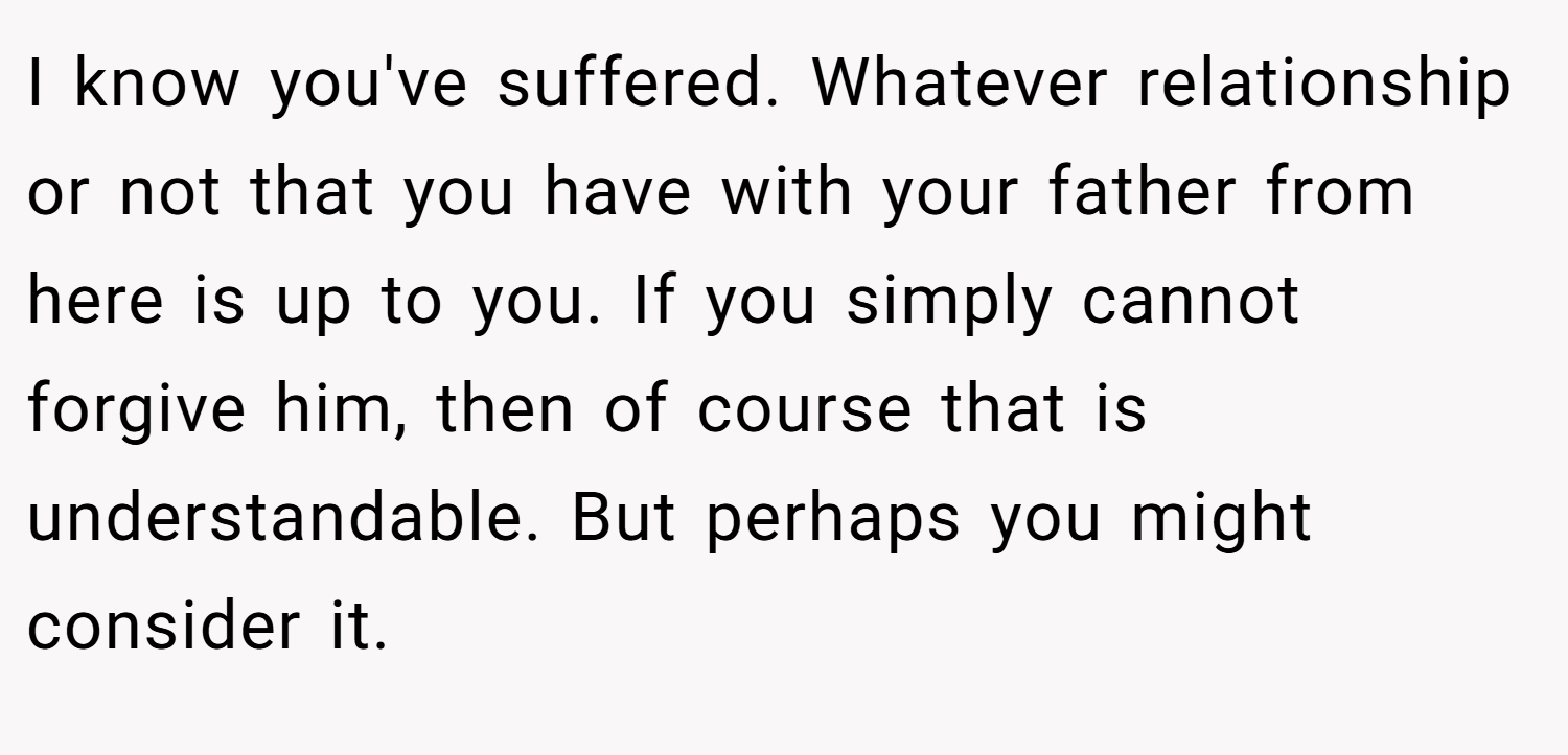 I know you've suffered. Whatever relationship or not that you have with your father from here is up to you. If you simply cannot forgive him, then of course that is understandable. But perhaps you might consider it.